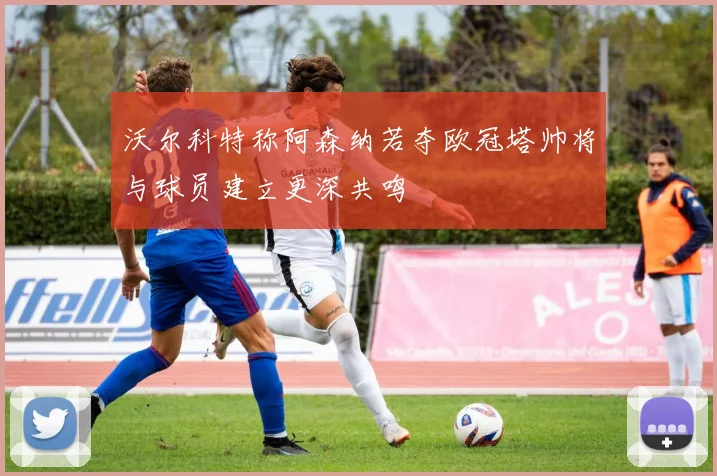 沃尔科特称阿森纳若夺欧冠塔帅将与球员建立更深共鸣