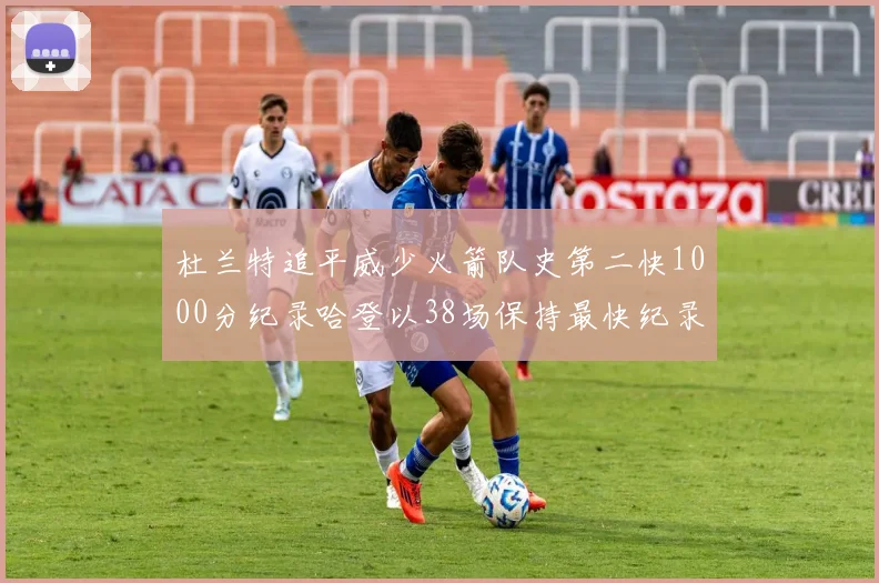 杜兰特追平威少火箭队史第二快1000分纪录哈登以38场保持最快纪录