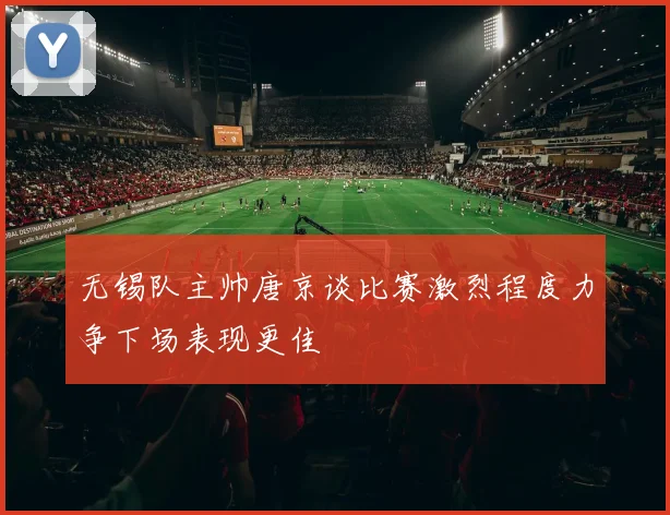 无锡队主帅唐京谈比赛激烈程度力争下场表现更佳