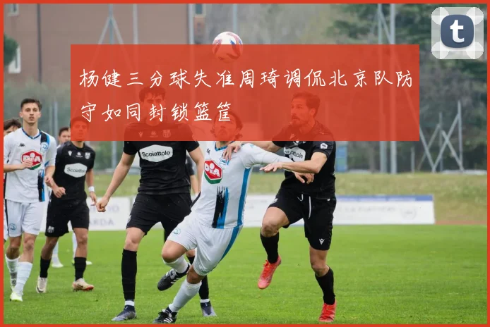 杨健三分球失准周琦调侃北京队防守如同封锁篮筐