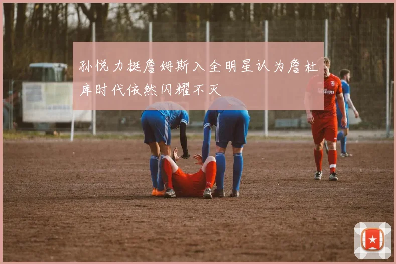 孙悦力挺詹姆斯入全明星认为詹杜库时代依然闪耀不灭
