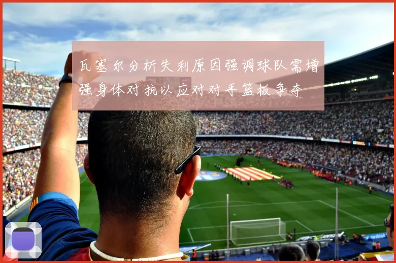 瓦塞尔分析失利原因强调球队需增强身体对抗以应对对手篮板争夺