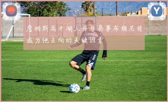 詹姆斯离开湖人并非易事布朗尼将成为他去向的关键因素