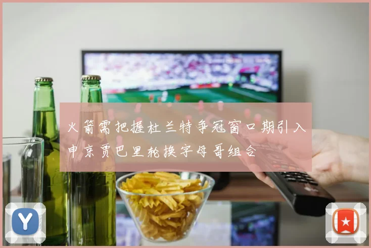 火箭需把握杜兰特争冠窗口期引入申京贾巴里轮换字母哥组合