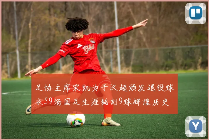 足协主席宋凯为于汉超颁发退役球衣59场国足生涯铭刻9球辉煌历史