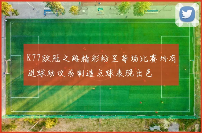 K77欧冠之路精彩纷呈每场比赛均有进球助攻或制造点球表现出色