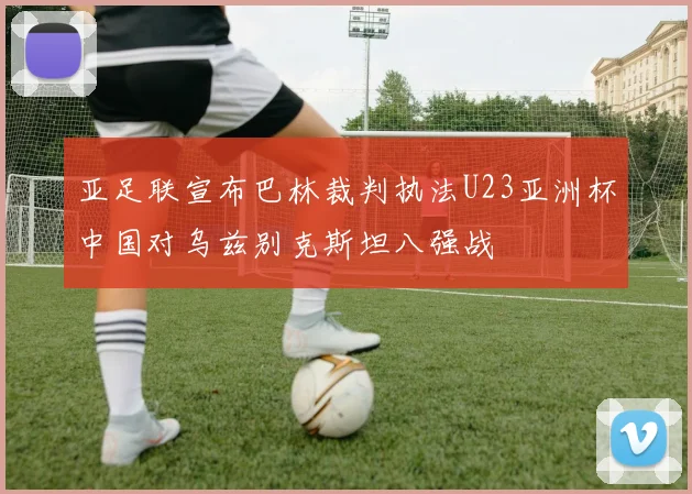 亚足联宣布巴林裁判执法U23亚洲杯中国对乌兹别克斯坦八强战