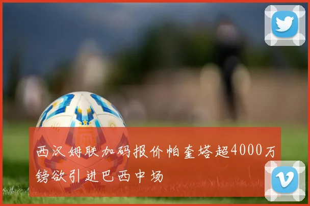 西汉姆联加码报价帕奎塔超4000万镑欲引进巴西中场