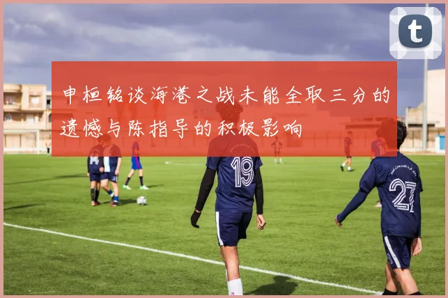申桓铭谈海港之战未能全取三分的遗憾与陈指导的积极影响