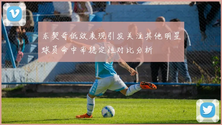 东契奇低效表现引发关注其他明星球员命中率稳定性对比分析